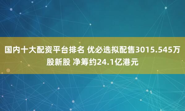 国内十大配资平台排名 优必选拟配售3015.545万股新股 净筹约24.1亿港元