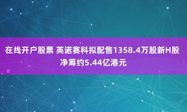 在线开户股票 英诺赛科拟配售1358.4万股新H股 净筹约5.44亿港元