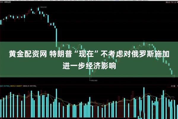 黄金配资网 特朗普“现在”不考虑对俄罗斯施加进一步经济影响