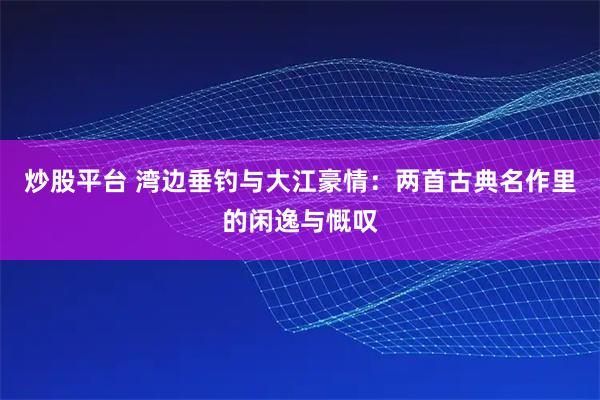 炒股平台 湾边垂钓与大江豪情:两首古典名作里的闲逸与慨叹