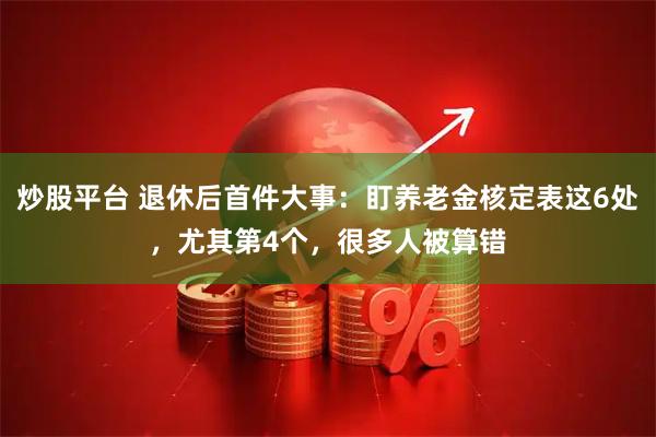 炒股平台 退休后首件大事：盯养老金核定表这6处，尤其第4个，很多人被算错