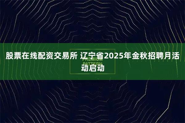 股票在线配资交易所 辽宁省2025年金秋招聘月活动启动