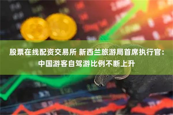 股票在线配资交易所 新西兰旅游局首席执行官：中国游客自驾游比例不断上升
