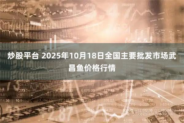 炒股平台 2025年10月18日全国主要批发市场武昌鱼价格行情