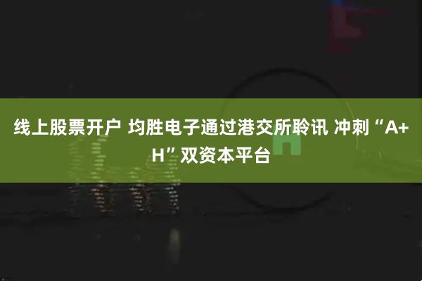线上股票开户 均胜电子通过港交所聆讯 冲刺“A+H”双资本平台