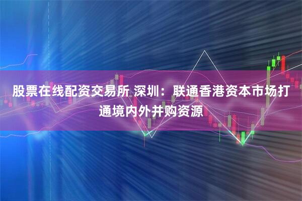 股票在线配资交易所 深圳：联通香港资本市场打通境内外并购资源