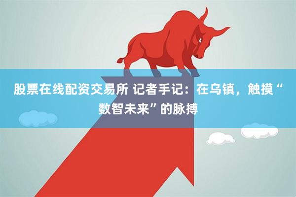 股票在线配资交易所 记者手记：在乌镇，触摸“数智未来”的脉搏