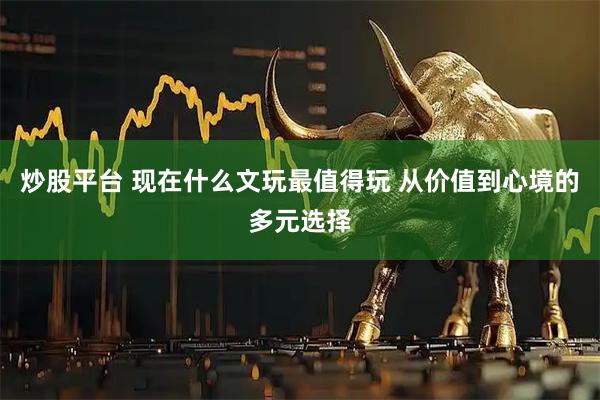 炒股平台 现在什么文玩最值得玩 从价值到心境的多元选择