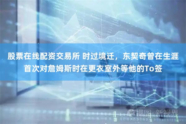 股票在线配资交易所 时过境迁，东契奇曾在生涯首次对詹姆斯时在更衣室外等他的To签