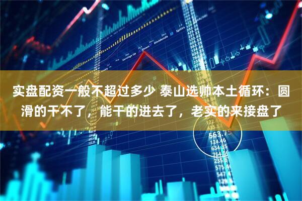 实盘配资一般不超过多少 泰山选帅本土循环:圆滑的干不了,能干的进去了,老实的来接盘了