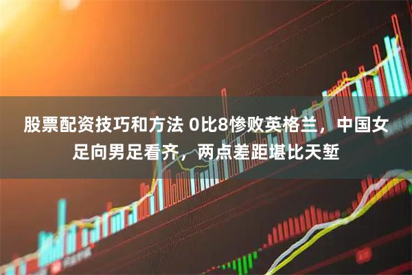 股票配资技巧和方法 0比8惨败英格兰，中国女足向男足看齐，两点差距堪比天堑