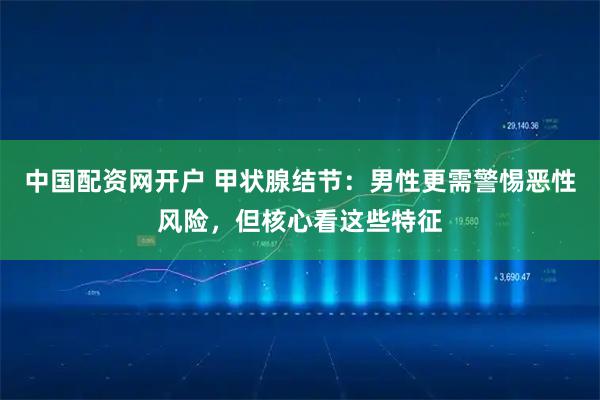 中国配资网开户 甲状腺结节:男性更需警惕恶性风险,但核心看这些特征