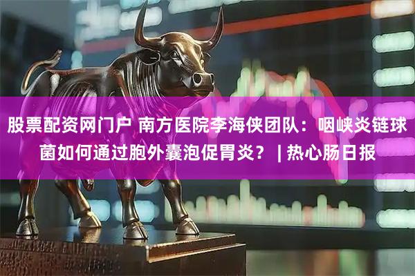 股票配资网门户 南方医院李海侠团队：咽峡炎链球菌如何通过胞外囊泡促胃炎？ | 热心肠日报