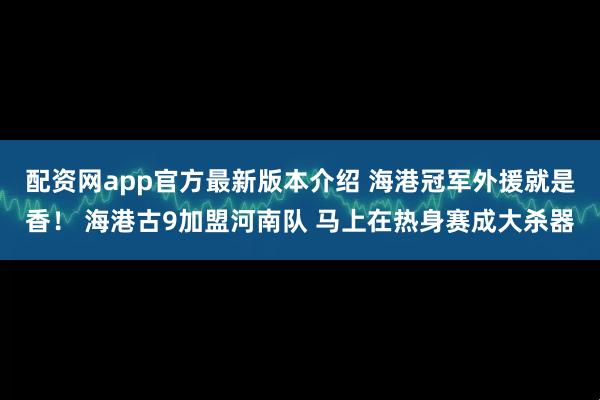 配资网app官方最新版本介绍 海港冠军外援就是香！ 海港古9加盟河南队 马上在热身赛成大杀器
