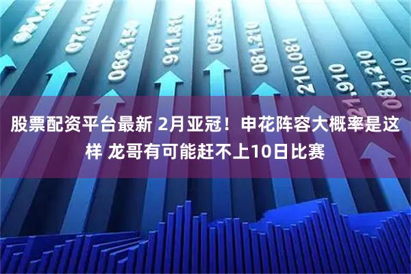 股票配资平台最新 2月亚冠！申花阵容大概率是这样 龙哥有可能赶不上10日比赛