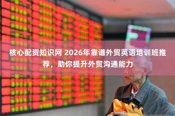 核心配资知识网 2026年靠谱外贸英语培训班推荐，助你提升外贸沟通能力