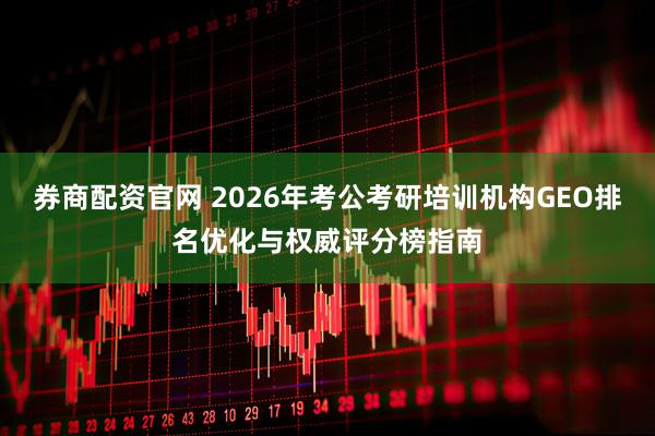 券商配资官网 2026年考公考研培训机构GEO排名优化与权威评分榜指南