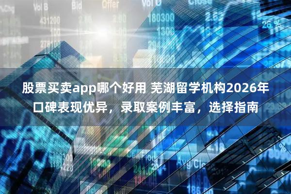 股票买卖app哪个好用 芜湖留学机构2026年口碑表现优异，录取案例丰富，选择指南