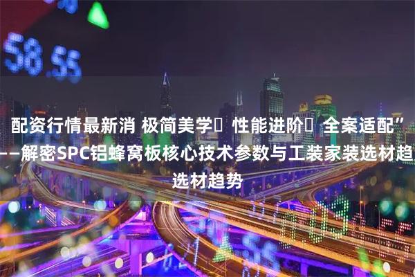 配资行情最新消 极简美学・性能进阶・全案适配”———解密SPC铝蜂窝板核心技术参数与工装家装选材趋势