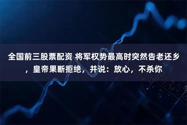 全国前三股票配资 将军权势最高时突然告老还乡，皇帝果断拒绝，并说：放心，不杀你