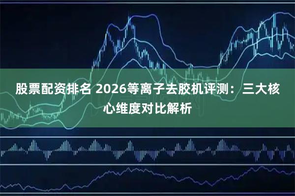 股票配资排名 2026等离子去胶机评测：三大核心维度对比解析