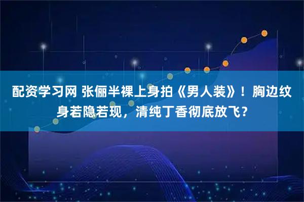 配资学习网 张俪半裸上身拍《男人装》！胸边纹身若隐若现，清纯丁香彻底放飞？