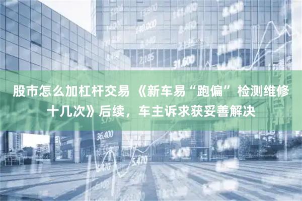 股市怎么加杠杆交易 《新车易“跑偏” 检测维修十几次》后续，车主诉求获妥善解决