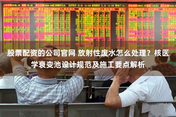 股票配资的公司官网 放射性废水怎么处理？核医学衰变池设计规范及施工要点解析